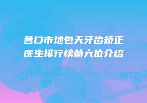 营口市地包天牙齿矫正医生排行榜前六位介绍