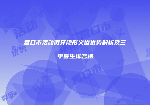 营口市活动假牙隐形义齿优势解析及三甲医生排名榜