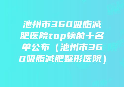 池州市360吸脂减肥医院top榜前十名单公布（池州市360吸脂减肥整形医院）