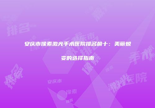 安庆市像素激光手术医院排名前十：美丽蜕变的选择指南