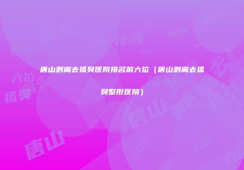 唐山剥离去狐臭医院排名前六位（唐山剥离去狐臭整形医院）
