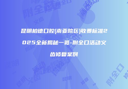 昆明柏德口腔(南亚院区)收费标准2025全新揭秘一览-附全口活动义齿修复案例