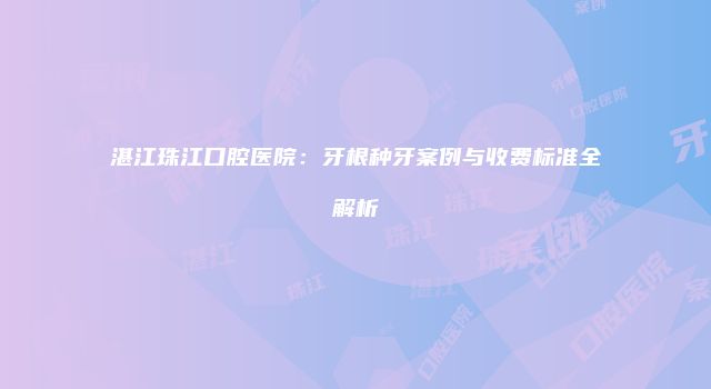 湛江珠江口腔医院：牙根种牙案例与收费标准全解析