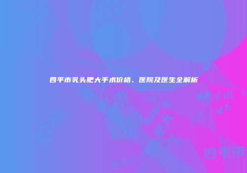 四平市乳头肥大手术价格、医院及医生全解析