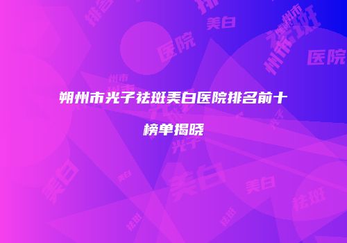 朔州市光子祛斑美白医院排名前十榜单揭晓