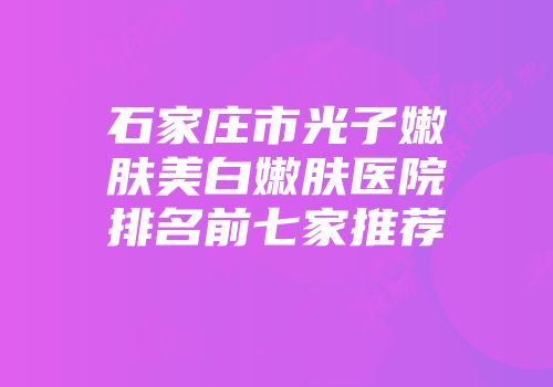 石家庄市光子嫩肤美白嫩肤医院排名前七家推荐