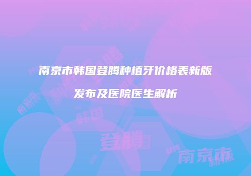 南京市韩国登腾种植牙价格表新版发布及医院医生解析
