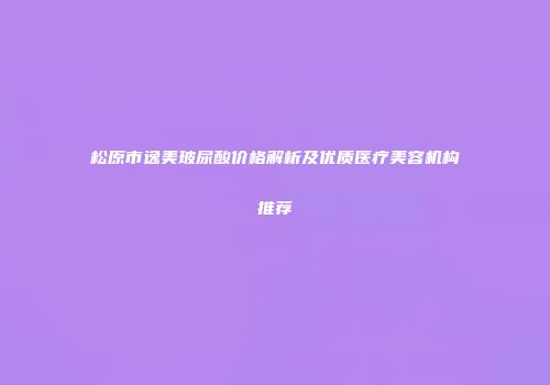 松原市逸美玻尿酸价格解析及优质医疗美容机构推荐