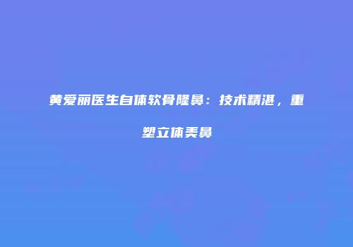 黄爱丽医生自体软骨隆鼻：技术精湛，重塑立体美鼻