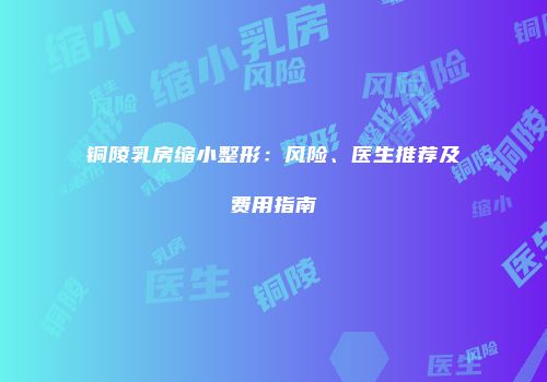 铜陵乳房缩小整形：风险、医生推荐及费用指南