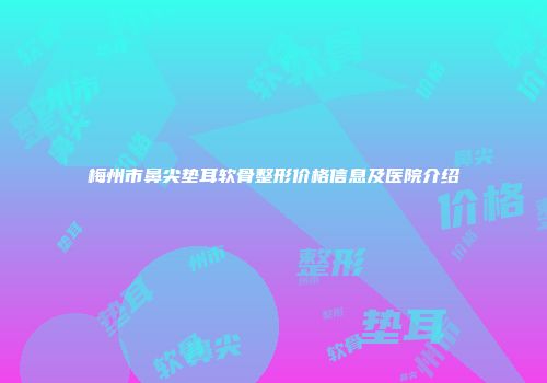 梅州市鼻尖垫耳软骨整形价格信息及医院介绍