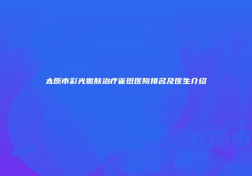 太原市彩光嫩肤治疗雀斑医院排名及医生介绍