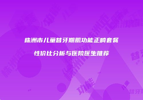 株洲市儿童替牙期肌功能正畸套餐性价比分析与医院医生推荐