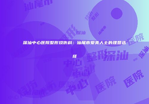 深汕中心医院整形烧伤科：汕尾市爱美人士的理想选择
