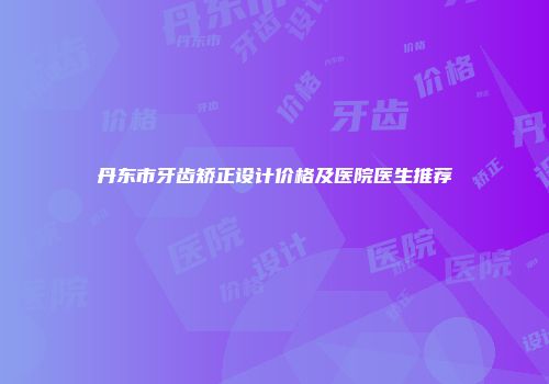 丹东市牙齿矫正设计价格及医院医生推荐