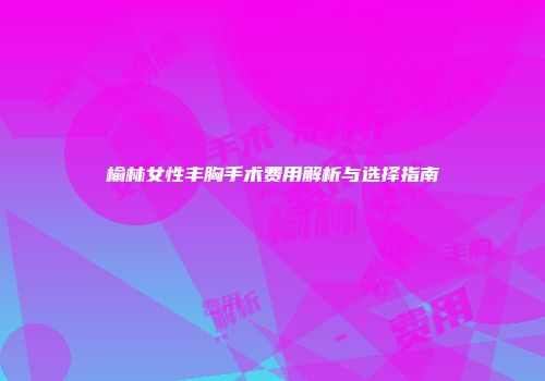 榆林女性丰胸手术费用解析与选择指南