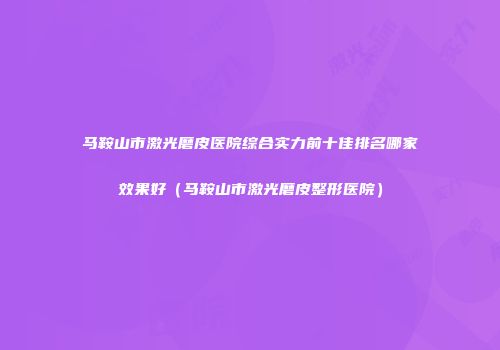 马鞍山市激光磨皮医院综合实力前十佳排名哪家效果好（马鞍山市激光磨皮整形医院）