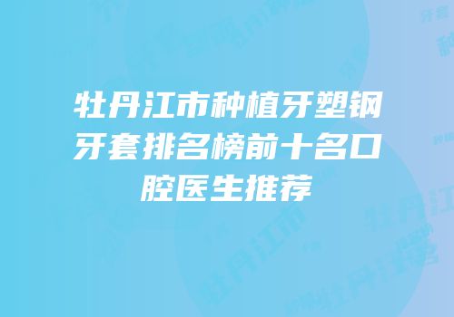 牡丹江市种植牙塑钢牙套排名榜前十名口腔医生推荐