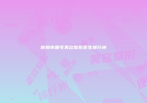 衡阳市眉毛美容整形医生排行榜