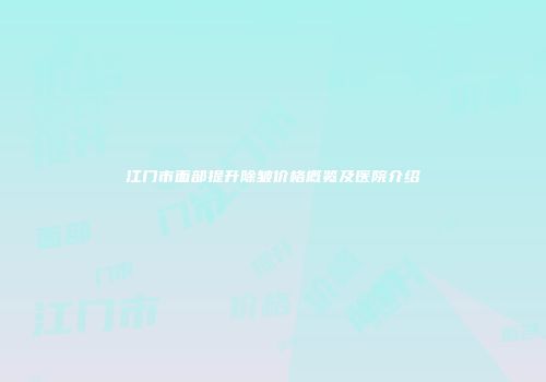 江门市面部提升除皱价格概览及医院介绍