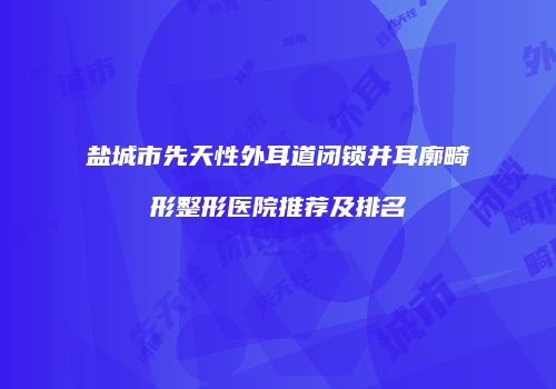 盐城市先天性外耳道闭锁并耳廓畸形整形医院推荐及排名