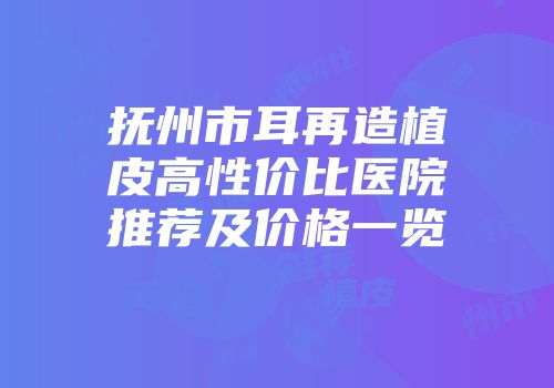 抚州市耳再造植皮高性价比医院推荐及价格一览