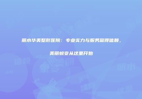丽水华美整形医院：专业实力与服务赢得信赖，美丽蜕变从这里开始
