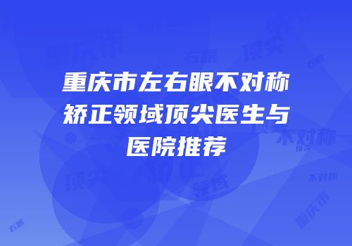 重庆市左右眼不对称矫正领域顶尖医生与医院推荐