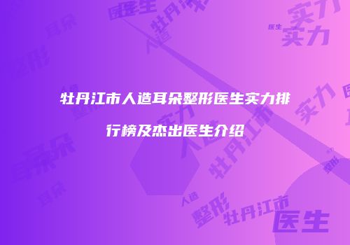 牡丹江市人造耳朵整形医生实力排行榜及杰出医生介绍
