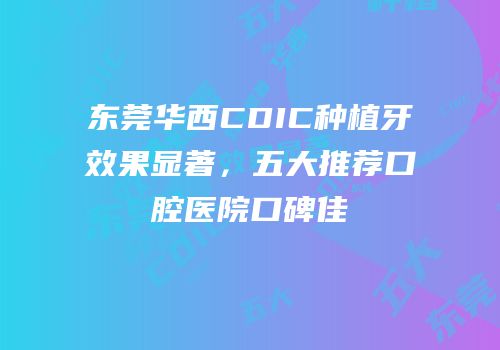 东莞华西CDIC种植牙效果显著，五大推荐口腔医院口碑佳