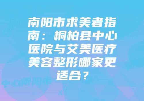 南阳市求美者指南：桐柏县中心医院与艾美医疗美容整形哪家更适合？