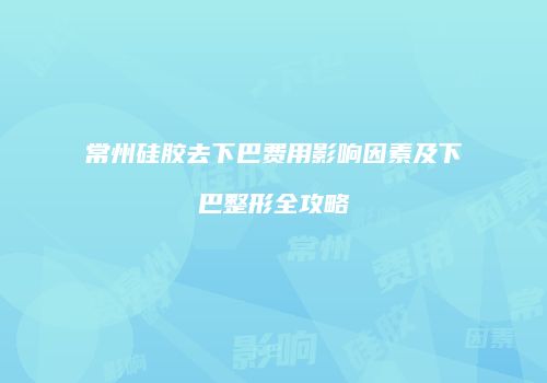 常州硅胶去下巴费用影响因素及下巴整形全攻略