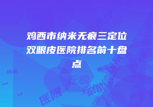 鸡西市纳米无痕三定位双眼皮医院排名前十盘点