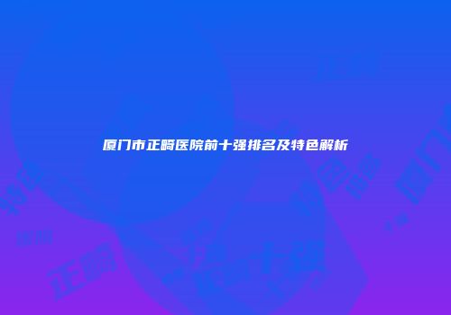 厦门市正畸医院前十强排名及特色解析
