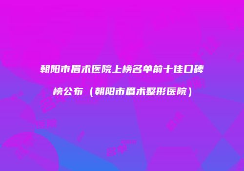 朝阳市眉术医院上榜名单前十佳口碑榜公布（朝阳市眉术整形医院）