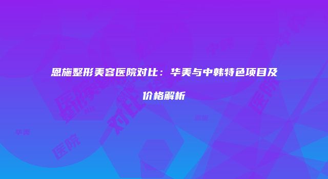 恩施整形美容医院对比：华美与中韩特色项目及价格解析