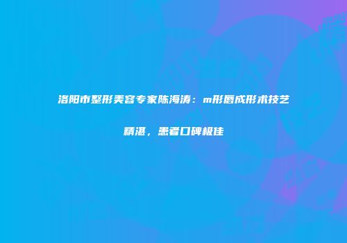 洛阳市整形美容专家陈海涛：m形唇成形术技艺精湛，患者口碑极佳