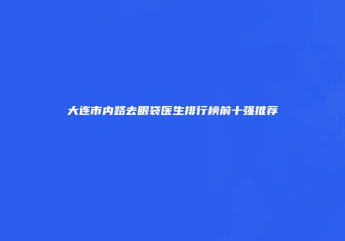 大连市内路去眼袋医生排行榜前十强推荐