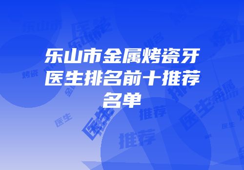 乐山市金属烤瓷牙医生排名前十推荐名单