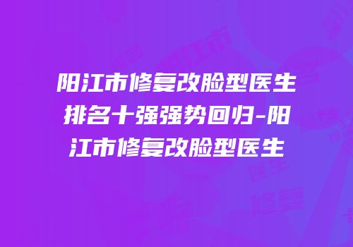 阳江市修复改脸型医生排名十强强势回归-阳江市修复改脸型医生