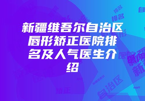 新疆维吾尔自治区唇形矫正医院排名及人气医生介绍