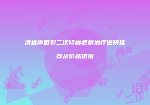 清远市唇裂二次修复疤痕治疗医院推荐及价格范围
