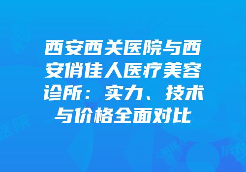 西安西关医院与西安俏佳人医疗美容诊所：实力、技术与价格全面对比