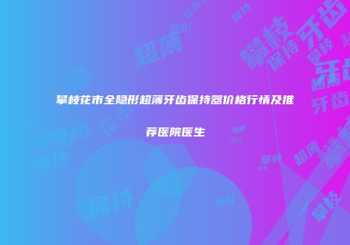 攀枝花市全隐形超薄牙齿保持器价格行情及推荐医院医生