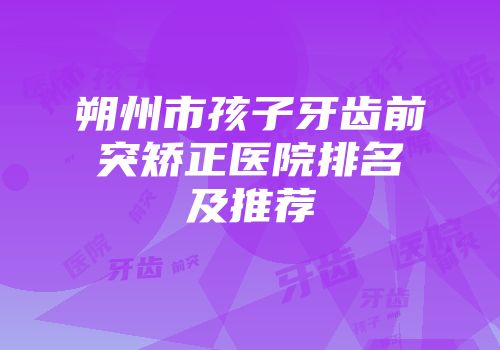 朔州市孩子牙齿前突矫正医院排名及推荐