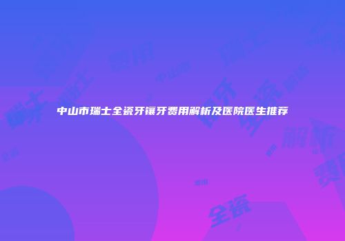 中山市瑞士全瓷牙镶牙费用解析及医院医生推荐