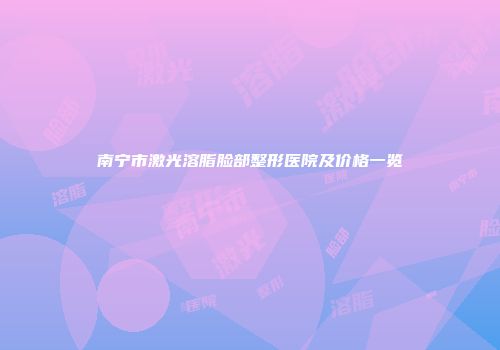 南宁市激光溶脂脸部整形医院及价格一览