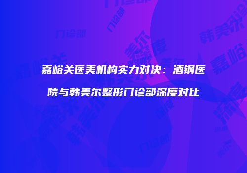 嘉峪关医美机构实力对决：酒钢医院与韩美尔整形门诊部深度对比