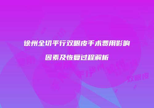徐州全切平行双眼皮手术费用影响因素及恢复过程解析