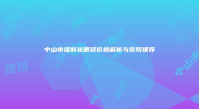 中山市镭射祛眼袋价格解析与医院推荐
